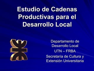 Estudio de Cadenas
Productivas para el
 Desarrollo Local

           Departamento de
            Desarrollo Local
             UTN – FRBA
         Secretaría de Cultura y
         Extensión Universitaria