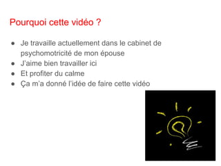 Pourquoi cette vidéo ?
● Je travaille actuellement dans le cabinet de
psychomotricité de mon épouse
● J’aime bien travailler ici
● Et profiter du calme
● Ça m’a donné l’idée de faire cette vidéo
 