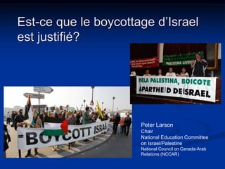 Est-ce que le boycottage d’Israel 
est justifié? 
Peter Larson 
Chair 
National Education Committee 
on Israel/Palestine 
National Council on Canada-Arab 
Relations (NCCAR) 
 