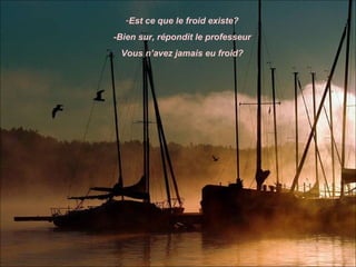 -Est ce que le froid existe?
-Bien sur, répondit le professeur
 Vous n’avez jamais eu froid?
 