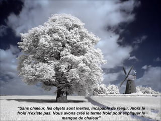 “Sans chaleur, les objets sont inertes, incapable de réagir. Alors le
froid n’existe pas. Nous avons créé le terme froid pour expliquer le
                        manque de chaleur”
 