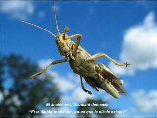 Et finalement, l’étudiant demanda:
“Et le diable, monsieur, est-ce que le diable existe?”
 