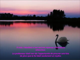 À cela, l’étudiant n’eut aucune réponse et demeura
                          silencieux.
Le professeur était ravi de l’opportunité de prouver une fois
        de plus que la foi était seulement un mythe.
 