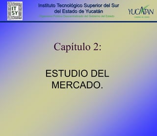 Instituto Tecnológico Superior del Sur
         del Estado de Yucatán
Organismo Público Descentralizado del Gobierno del Estado




           Capítulo 2:

    ESTUDIO DEL
     MERCADO.
 