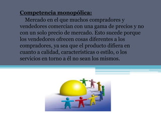 Competencia monopólica:
  Mercado en el que muchos compradores y
vendedores comercian con una gama de precios y no
con un solo precio de mercado. Esto sucede porque
los vendedores ofrecen cosas diferentes a los
compradores, ya sea que el producto difiera en
cuanto a calidad, características o estilo, o los
servicios en torno a él no sean los mismos.
 