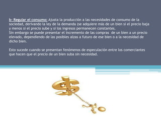 b- Regular el consumo: Ajusta la producción a las necesidades de consumo de la
sociedad, derivando la ley de la demanda (se adquiere más de un bien si el precio baja
y menos si el precio sube y si los ingresos permanecen constantes.
Sin embargo se puede presentar el incremento de las compras de un bien a un precio
elevado, dependiendo de las posibles alzas a futuro de ese bien o a la necesidad de
dicho bien.

Esto sucede cuando se presentan fenómenos de especulación entre los comerciantes
que hacen que el precio de un bien suba sin necesidad.
 