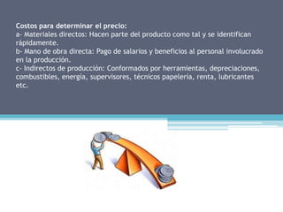 Costos para determinar el precio:
a- Materiales directos: Hacen parte del producto como tal y se identifican
rápidamente.
b- Mano de obra directa: Pago de salarios y beneficios al personal involucrado
en la producción.
c- Indirectos de producción: Conformados por herramientas, depreciaciones,
combustibles, energía, supervisores, técnicos papelería, renta, lubricantes
etc.
 