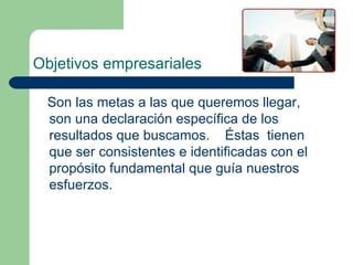 Objetivos empresariales Son las metas a las que queremos llegar, son una declaración específica de los resultados que buscamos.  Éstas  tienen que ser consistentes e identificadas con el propósito fundamental que guía nuestros esfuerzos.  