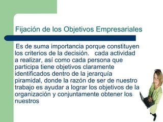 Fijación de los Objetivos Empresariales Es de suma importancia porque constituyen los criterios de la decisión.  cada actividad a realizar, así como cada persona que participa tiene objetivos claramente identificados dentro de la jerarquía piramidal, donde la razón de ser de nuestro trabajo es ayudar a lograr los objetivos de la organización y conjuntamente obtener los nuestros 