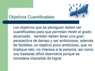 Objetivos Cuantificables L os objetivos que se persiguen deben ser cuantificables para que permitan medir el grado alcanzado.  también deben tener una gran perspectiva de tiempo y ser ambiciosos, además de factibles; un objetivo poco ambicioso, que no implique reto, no interesa a la persona, así como uno bastante difícil desmotiva porque se considera imposible de lograr 