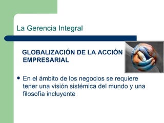 La Gerencia Integral GLOBALIZACIÓN DE LA ACCIÓN EMPRESARIAL En el ámbito de los negocios se requiere tener una visión sistémica del mundo y una filosofía incluyente 