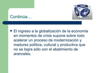 Continúa… El ingreso a la globalización de la economía en momentos de crisis supone sobre todo acelerar un proceso de modernización y madurez política, cultural y productiva que no se logra sólo con el abatimiento de aranceles. 