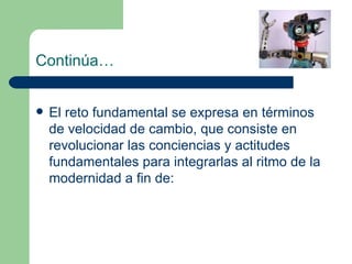 Continúa… El reto fundamental se expresa en términos de velocidad de cambio, que consiste en revolucionar las conciencias y actitudes fundamentales para integrarlas al ritmo de la modernidad a fin de: 