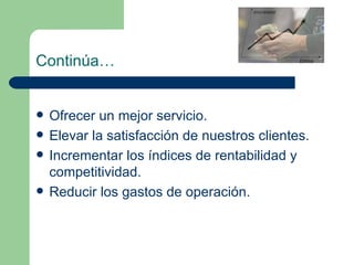 Continúa… Ofrecer un mejor servicio. Elevar la satisfacción de nuestros clientes. Incrementar los índices de rentabilidad y competitividad. Reducir los gastos de operación. 