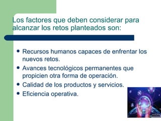 Los factores que deben considerar para alcanzar los retos planteados son: Recursos humanos capaces de enfrentar los nuevos retos. Avances tecnológicos permanentes que propicien otra forma de operación. Calidad de los productos y servicios. Eficiencia operativa. 