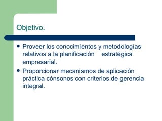Proveer los conocimientos y metodologías relativos a la planificación  estratégica empresarial. Proporcionar mecanismos de aplicación práctica cónsonos con criterios de gerencia integral. Objetivo.   