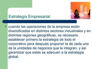 Estrategia Empresarial cuando las operaciones de la empresa están diversificadas en distintos sectores industriales y en distintas regiones geográficas, es necesario establecer primero la estrategia de todo el corporativo para después proponer la de cada una de la unidades de negocios que la integran, y así garantizar que estas se adecuen a la estrategia global. 