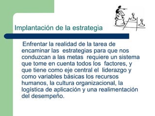 Implantación de la estrategia Enfrentar la realidad de la tarea de encaminar las  estrategias para que nos conduzcan a las metas  requiere un sistema que tome en cuenta todos los  factores, y que tiene como eje central el  liderazgo y como variables básicas los recursos  humanos, la cultura organizacional, la logística de aplicación y una realimentación del desempeño.  