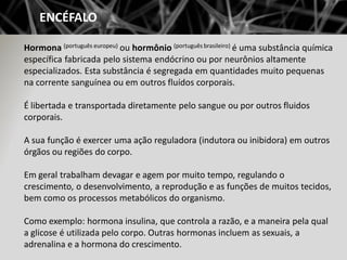 ENCÉFALO

Hormona (português europeu) ou hormônio (português brasileiro) é uma substância química
específica fabricada pel...