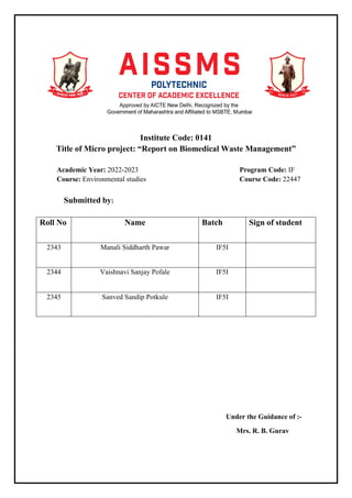 Institute Code: 0141
Title of Micro project: “Report on Biomedical Waste Management”
Academic Year: 2022-2023 Program Code: IF
Course: Environmental studies Course Code: 22447
Submitted by:
Roll No Name Batch Sign of student
2343 Manali Siddharth Pawar IF5I
2344 Vaishnavi Sanjay Pofale IF5I
2345 Sanved Sandip Potkule IF5I
Under the Guidance of :-
Mrs. R. B. Gurav
 