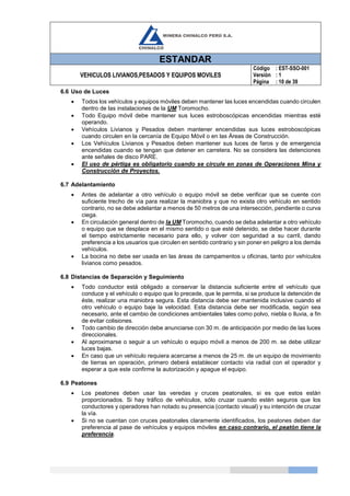 ESTANDAR
VEHICULOS LIVIANOS,PESADOS Y EQUIPOS MOVILES
Código
Versión
Página
: EST-SSO-001
: 1
: 10 de 39
6.6 Uso de Luces
 Todos los vehículos y equipos móviles deben mantener las luces encendidas cuando circulen
dentro de las instalaciones de la UM Toromocho.
 Todo Equipo móvil debe mantener sus luces estroboscópicas encendidas mientras esté
operando.
 Vehículos Livianos y Pesados deben mantener encendidas sus luces estroboscópicas
cuando circulen en la cercanía de Equipo Móvil o en las Áreas de Construcción.
 Los Vehículos Livianos y Pesados deben mantener sus luces de faros y de emergencia
encendidas cuando se tengan que detener en carretera. No se considera las detenciones
ante señales de disco PARE.
 El uso de pértiga es obligatorio cuando se circule en zonas de Operaciones Mina y
Construcción de Proyectos.
6.7 Adelantamiento
 Antes de adelantar a otro vehículo o equipo móvil se debe verificar que se cuente con
suficiente trecho de vía para realizar la maniobra y que no exista otro vehículo en sentido
contrario, no se debe adelantar a menos de 50 metros de una intersección, pendiente o curva
ciega.
 En circulación general dentro de la UM Toromocho, cuando se deba adelantar a otro vehículo
o equipo que se desplace en el mismo sentido o que esté detenido, se debe hacer durante
el tiempo estrictamente necesario para ello, y volver con seguridad a su carril, dando
preferencia a los usuarios que circulen en sentido contrario y sin poner en peligro a los demás
vehículos.
 La bocina no debe ser usada en las áreas de campamentos u oficinas, tanto por vehículos
livianos como pesados.
6.8 Distancias de Separación y Seguimiento
 Todo conductor está obligado a conservar la distancia suficiente entre el vehículo que
conduce y el vehículo o equipo que lo precede, que le permita, si se produce la detención de
éste, realizar una maniobra segura. Esta distancia debe ser mantenida inclusive cuando el
otro vehículo o equipo baje la velocidad. Esta distancia debe ser modificada, según sea
necesario, ante el cambio de condiciones ambientales tales como polvo, niebla o lluvia, a fin
de evitar colisiones.
 Todo cambio de dirección debe anunciarse con 30 m. de anticipación por medio de las luces
direccionales.
 Al aproximarse o seguir a un vehículo o equipo móvil a menos de 200 m. se debe utilizar
luces bajas.
 En caso que un vehículo requiera acercarse a menos de 25 m. de un equipo de movimiento
de tierras en operación, primero deberá establecer contacto vía radial con el operador y
esperar a que este confirme la autorización y apague el equipo.
6.9 Peatones
 Los peatones deben usar las veredas y cruces peatonales, si es que estos están
proporcionados. Si hay tráfico de vehículos, sólo cruzar cuando estén seguros que los
conductores y operadores han notado su presencia (contacto visual) y su intención de cruzar
la vía.
 Si no se cuentan con cruces peatonales claramente identificados, los peatones deben dar
preferencia al pase de vehículos y equipos móviles en caso contrario, el peatón tiene la
preferencia.
 