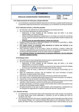 ESTANDAR
VEHICULOS LIVIANOS,PESADOS Y EQUIPOS MOVILES
Código
Versión
Página
: EST-SSO-001
: 1
: 11 de 39
6.10 Estacionamiento de Vehículos y Equipos Móviles
 Los conductores y operadores deberán estacionar los vehículos y equipos de tal manera que
no presenten riesgo para el personal u otros equipos, y/o no interfieran con el flujo de tránsito.
6.10.1 Vehículos livianos y vehículos pesados
 En retroceso y de preferencia en áreas designadas para estacionamiento.
 Si no hay áreas designadas de estacionamiento:
o Seleccionar un área nivelada de alta visibilidad, lejos del tráfico o de áreas
operacionales y con terreno estable.
o Colocar las llantas delanteras o posteriores en una zanja o en contra de una berma
con las ruedas de dirección doblada de forma que la gravedad impida la rodadura del
vehículo.
o Colocar conos de seguridad delante y detrás del vehículo.
 Asegure el freno de mano y seleccione parqueo si el vehículo es automático o, déjelo
enganchado si el vehículo es manual.
 Por ningún motivo, el conductor debe abandonar el interior del vehículo, si se
encuentra con el motor encendido.
 Para vehículos livianos el uso de cuñas o tacos es opcional, y queda a criterio del
conductor, especialmente para condiciones de terreno con pendiente es obligatorio. Para
el caso de vehículos pesados, el uso de cuñas o tacos es obligatorio.
 Los vehículos livianos, se estacionarán en parqueos diferentes a los de vehículos
pesados y equipos móviles.
6.10.2 Equipo móvil
 De preferencia en áreas designadas exclusivas para su estacionamiento.
 Si no hay áreas designadas de estacionamiento:
o Seleccionar un área nivelada de alta visibilidad, lejos del tráfico o de áreas
operacionales y con terreno estable.
o Estacione en una zanja o en contra de una berma con las ruedas de dirección doblada
de forma que la gravedad impida la rodadura del vehículo o equipo.
 Asegure el freno de mano y seleccione el cambio de parqueo recomendado por el
fabricante.
 Bajar los implementos (cuchara, hoja de bulldozer, etc.) para inmovilizar el equipo
ejerciendo una ligera presión sobre el piso.
 Usar tacos o cuñas apropiadas para el peso del equipo y tamaño del neumático.
 Por ningún motivo, el operador debe dejar el equipo con el motor encendido o sin asegurar.
 Colocar los 2 conos de acuerdo a la posición del equipo.
 Está prohibido estacionar un vehículo o equipo móvil bloqueando equipos de lucha contra
incendios, rutas de acceso o puntos de reunión para caso de evacuación.
 Al dejar estacionado un vehículo o equipo móvil se debe retirar la llave para prevenir que
personas no autorizadas puedan utilizarlo.
 El estacionamiento en las vías no está permitido, salvo emergencias y señalizando con
los triángulos de seguridad 60 m delante y detrás del vehículo o equipo móvil.
6.11 Derecho de Paso
 Los Operadores y Conductores deben estar preparados para ceder el paso a los peatones
en zonas donde haya cruces peatonales y, viceversa, ya que es posible que unos no
visualicen a los otros.
 Los conductores de vehículos livianos y pesados deben estar preparados para ceder el paso
a los Equipos Móviles, aun cuando el Equipo Móvil esté en una intersección frente a un
letrero de Ceder el Paso. Los operadores de Equipo Móvil tienen visión limitada, por lo que
 