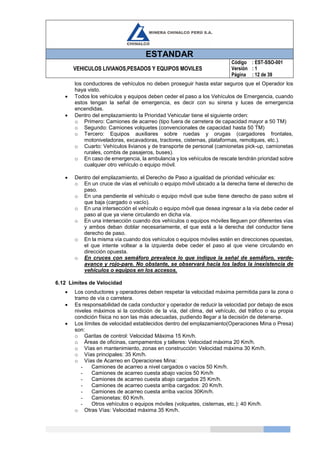 ESTANDAR
VEHICULOS LIVIANOS,PESADOS Y EQUIPOS MOVILES
Código
Versión
Página
: EST-SSO-001
: 1
: 12 de 39
los conductores de vehículos no deben proseguir hasta estar seguros que el Operador los
haya visto.
 Todos los vehículos y equipos deben ceder el paso a los Vehículos de Emergencia, cuando
estos tengan la señal de emergencia, es decir con su sirena y luces de emergencia
encendidas.
 Dentro del emplazamiento la Prioridad Vehicular tiene el siguiente orden:
o Primero: Camiones de acarreo (tipo fuera de carretera de capacidad mayor a 50 TM)
o Segundo: Camiones volquetes (convencionales de capacidad hasta 50 TM)
o Tercero: Equipos auxiliares sobre ruedas y orugas (cargadores frontales,
motoniveladoras, excavadoras, tractores, cisternas, plataformas, remolques, etc.).
o Cuarto: Vehículos livianos y de transporte de personal (camionetas pick-up, camionetas
rurales, combis de pasajeros, buses).
o En caso de emergencia, la ambulancia y los vehículos de rescate tendrán prioridad sobre
cualquier otro vehículo o equipo móvil.
 Dentro del emplazamiento, el Derecho de Paso a igualdad de prioridad vehicular es:
o En un cruce de vías el vehículo o equipo móvil ubicado a la derecha tiene el derecho de
paso.
o En una pendiente el vehículo o equipo móvil que sube tiene derecho de paso sobre el
que baja (cargado o vacío).
o En una intersección el vehículo o equipo móvil que desea ingresar a la vía debe ceder el
paso al que ya viene circulando en dicha vía.
o En una intersección cuando dos vehículos o equipos móviles lleguen por diferentes vías
y ambos deban doblar necesariamente, el que está a la derecha del conductor tiene
derecho de paso.
o En la misma vía cuando dos vehículos o equipos móviles estén en direcciones opuestas,
el que intente voltear a la izquierda debe ceder el paso al que viene circulando en
dirección opuesta.
o En cruces con semáforo prevalece lo que indique la señal de semáforo, verde-
avance y rojo-pare. No obstante, se observará hacia los lados la inexistencia de
vehículos o equipos en los accesos.
6.12 Límites de Velocidad
 Los conductores y operadores deben respetar la velocidad máxima permitida para la zona o
tramo de vía o carretera.
 Es responsabilidad de cada conductor y operador de reducir la velocidad por debajo de esos
niveles máximos si la condición de la vía, del clima, del vehículo, del tráfico o su propia
condición física no son las más adecuadas, pudiendo llegar a la decisión de detenerse.
 Los límites de velocidad establecidos dentro del emplazamiento(Operaciones Mina o Presa)
son:
o Garitas de control: Velocidad Máxima 15 Km/h.
o Áreas de oficinas, campamentos y talleres: Velocidad máxima 20 Km/h.
o Vías en mantenimiento, zonas en construcción: Velocidad máxima 30 Km/h.
o Vías principales: 35 Km/h.
o Vías de Acarreo en Operaciones Mina:
- Camiones de acarreo a nivel cargados o vacíos 50 Km/h.
- Camiones de acarreo cuesta abajo vacíos 50 Km/h
- Camiones de acarreo cuesta abajo cargados 25 Km/h.
- Camiones de acarreo cuesta arriba cargados: 20 Km/h.
- Camiones de acarreo cuesta arriba vacíos 30Km/h.
- Camionetas: 60 Km/h.
- Otros vehículos o equipos móviles (volquetes, cisternas, etc.): 40 Km/h.
o Otras Vías: Velocidad máxima 35 Km/h.
 