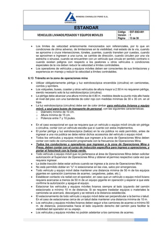 ESTANDAR
VEHICULOS LIVIANOS,PESADOS Y EQUIPOS MOVILES
Código
Versión
Página
: EST-SSO-001
: 1
: 13 de 39
 Los límites de velocidad anteriormente mencionados son referenciales, por lo que en
condiciones de clima adverso, de limitaciones en la visibilidad, mal estado de la vía, cuando
se aproxime o cruce intersecciones, túneles, puentes, cuando transiten por cuestas, cuando
se aproximen e ingresen a una curva, se cambie de dirección, cuando circulen por una vía
estrecha o sinuosa, cuando se encuentren con un vehículo que circula en sentido contrario o
cuando existan peligros con respecto a los peatones u otros vehículos o condiciones
especiales de la vía deben reducir la velocidad a límites controlables.
 Los operadores de vehículos y equipos móviles deben ser conscientes de sus limitaciones y
experiencia en manejo y reducir la velocidad a límites controlables.
6.13 Tránsito en la zona de operaciones mina
 Utilizar obligatoriamente pértiga y luz estroboscópica encendida (circulina) en camionetas,
combis y sprinters.
 Los volquetes, buses, coaster y otros vehículos de altura mayor a 2.50 m no requieren pértiga,
siendo necesario solo la luz estroboscópica (circulina).
 La pértiga debe alcanzar una altura mínima de 4.80 m. medidos desde su punto más alto hasta
el nivel del piso con una banderola de color rojo con medidas mínimas de 30 x 30 cm. en el
tope.
 La luz estroboscópica (circulina) debe ser de color ámbar para vehículos livianos y equipo
móvil, y azul para buses de transporte de personal, con las siguientes características:
o Diámetro mínimo de 10 cm.
o Altura mínima de 15 cm.
o Potencia entre 7 y 10 joules.
 En el caso excepcional en que se requiera que un vehículo o equipo móvil circule sin pértiga
o circulina, contar con un vehículo escolta que sí cuente con estos implementos.
 El portar pértiga y luz estroboscópica (baliza) en la vía pública no está permitido, antes de
ingresar a una vía publica se debe retirar dichos accesorios del vehículo o equipo móvil.
 Todos los vehículos y equipos móviles que ingresen a la zona de Operaciones Mina deben
contar con radio de comunicación programada con la frecuencia de Operaciones Mina.
 Todos los conductores u operadores que ingresen a la zona de Operaciones Mina o
Presa, deben contar con el curso de inducción específica para ingreso a operaciones, y
portar el fotocheck con la franja verde.
 Todo vehículo o equipo móvil que no pertenezca al área de Operaciones Mina deben solicitar
autorización al Supervisor de Operaciones Mina y obtener el permiso respectivo cada vez que
requiera ingresar.
 La doble tracción debe estar activos cuando se ingrese a la zona de Operaciones Mina.
 No está permitido doblar en “U” ni estacionarse en las vías, salvo por emergencias.
 Todo vehículo y equipo móvil debe mantener una distancia mínima de 50 m de los equipos
gigantes en operación (camiones de acarreo, cargadores, palas, etc.).
 Establecer contacto vía radial con el operador, en caso que un vehículo o equipo móvil liviano
requiera acercarse a menos de 50 m de un equipo gigante en operación y esperar a que este
confirme la autorización y apague el equipo.
 Estacionar los vehículos y equipos móviles livianos siempre al lado izquierdo del camión
estacionado a mínimo 10 m de distancia. Si se requiere trasladar equipos o materiales la
camioneta se acercará, descargará y se retirará a la distancia establecida.
 El estacionamiento de todo vehículo o equipo móvil debe ser perpendicular a la berma o talud.
En el caso de estacionarse cerca de un talud debe mantener una distancia mínima de 10 m.
 Los vehículos y equipos móviles livianos deben seguir a los camiones de acarreo a mínimo 50
m. de distancia, posicionados hacia el lado izquierdo derecho del camión para facilitar la
visibilidad del operador en su espejo.
 Los vehículos y equipos móviles no podrán adelantar a los camiones de acarreo.
 