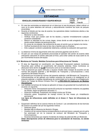 ESTANDAR
VEHICULOS LIVIANOS,PESADOS Y EQUIPOS MOVILES
Código
Versión
Página
: EST-SSO-001
: 1
: 14 de 39
 En caso las camionetas se estacionen en un área que no sea de parqueo, deben colocar un
cono en la parte delantera del vehículo y adicionalmente mantener las luces de parqueo
encendidas.
 Durante el tránsito por las vías de acarreo, los operadores deben mantenerse atentos a las
siguientes condiciones:
o Mantener su lado derecho.
o Verificar rocas que puedan caer de los taludes y reportar inmediatamente cualquier
condición subestándar.
o Reducir la velocidad en las curvas ciegas, zonas donde se esté arreglando las vías o
donde existan trabajos de personal de piso.
o En zonas de vía angosta, dar preferencia de paso al camión que ya ingresó a la misma.
o Verificar la presencia de rocas en las vías y reportar para su limpieza.
o Ante cualquier condición subestándar detenerse y solicitar la evaluación del supervisor.
 La distancia mínima de seguimiento entre dos camiones gigantes será de 40 m.
 Al subir por una rampa de pendiente pronunciada el operador del camión de acarreo debe
anticiparse colocando el cambio adecuado al inicio, para evitar caídas de rocas sobre la vía
por movimientos bruscos del equipo.
6.14 Monitoreo de Tránsito: Medidas Correctivas para Infracciones de Tránsito
 El área de Seguridad en coordinación con Seguridad Empresarial realizará monitoreos
frecuentes para verificar el cumplimiento del presente estándar. Estos monitoreos se
efectuaran tanto dentro de la UM Toromocho como en la Carretera Central.
 Todo el personal que opere vehículos o equipos móviles debe manejar de acuerdo con las
normas del presente estándar y del Ministerio de Transporte y Comunicaciones u otros
organismos del Estado Peruano.
 Al personal que incumpla las normas del presente estándar o del Ministerio de Transporte y
Comunicaciones se les aplicará una medida correctiva de acuerdo a lo establecido en el
presente estándar y medidas disciplinarias de conformidad con lo indicado en el Reglamento
Interno de Trabajo de Minera Chinalco Perú S.A y PRO-RSG-012 Aplicación de Medidas
Disciplinarias
 Las medidas correctivas de manejo se aplicarán en base a la gravedad del incumplimiento de
acuerdo a lo siguiente:
o Infracción menor: Amonestación escrita (El conductor es reportado mediante una papeleta
de tránsito, según la tipificación del anexo 1)
o Infracción moderada: Suspensión de manejo mínimo por 30 días.
o Infracción grave: Suspensión de manejo mínimo de tres meses y/o inhabilitación
permanente
Los tipos de infracciones están definidas en el Anexo 2: Tipos de Infracciones de
Tránsito.
 Suspensión definitiva de la Licencia Interna de Conducir. Las cancelaciones de las licencias
de conducir se pueden dar por los siguientes motivos:
o Infracción grave
o Manejar bajo la influencia de Alcohol o Drogas.
o Conducir sin la Licencia Interna correspondiente al vehículo liviano o pesado por el cual le
fue autorizada y/o sin la Licencia de conducir del Ministerio de Transporte y
Comunicaciones.
o Acciones temerarias que originen Incidentes de trabajo de potencial Alto y/o Moderado
Estas descripciones sirven de referencia para la cancelación de licencias, no siendo
limitantes
 