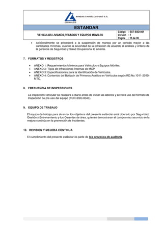 ESTANDAR
VEHICULOS LIVIANOS,PESADOS Y EQUIPOS MOVILES
Código
Versión
Página
: EST-SSO-001
: 1
: 15 de 39
 Adicionalmente se procederá a la suspensión de manejo por un periodo mayor a las
cantidades mínimas, cuando la severidad de la infracción de acuerdo al análisis y criterio de
la gerencia de Seguridad y Salud Ocupacional lo amerite.
7. FORMATOS Y REGISTROS
 ANEXO 1: Requerimientos Mínimos para Vehículos y Equipos Móviles.
 ANEXO 2: Tipos de Infracciones Internas de MCP
 ANEXO 3: Especificaciones para la Identificación de Vehículos.
 ANEXO 4: Contenido del Botiquín de Primeros Auxilios en Vehículos según RD.No.1011-2010-
MTC.
8. FRECUENCIA DE INSPECCIONES
La inspección vehicular se realizara a diario antes de iniciar las labores y se hará uso del formato de
Inspección de pre uso del equipo (FOR-SSO-0043).
9. EQUIPO DE TRABAJO
El equipo de trabajo para alcanzar los objetivos del presente estándar está Liderado por Seguridad,
Gestión y Entrenamiento y los Gerentes de área, quienes demostraran el compromiso asumido en la
mejora continúa en la prevención de Incidentes.
10. REVISION Y MEJORA CONTINUA
El cumplimiento del presente estándar es parte de los procesos de auditoría.
 