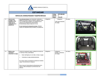 ESTANDAR
VEHICULOS LIVIANOS,PESADOS Y EQUIPOS MOVILES
Código
Versión
Página
: EST-SSO-001
: 1
: 19 de 39
1.5 Barrera para
proteger a los
pasajeros de la
carga que se
transporta en la
plataforma.
Los vehículos livianos que transporten materiales u
objetos en la tolva o sección posterior deberán contar
con una Malla para proteger a los pasajeros de la
carga que se transporta en dicha sección.
Se recomienda colocar malla de 5 x 5 cm.
En los Camiones de transporte de carga, deberán
contar con mamparos entre la cabina y la plataforma.
Obligatorio Obligatorio
(Sólo para camiones
de carga)
No aplica
1.6 Medios para
restringir o
almacenar la carga.
Cuando se transporte carga o material en la tolva de
un vehículo liviano, está deberá:
 Estar restringida por una malla, correas o sogas.
 Contenida en cajas portaherramientas.
Por ningún motivo se aceptará el traslado de material,
carga o herramientas sin asegurar.
Para el caso de Camionetas las dimensiones de la
carga no debe sobrepasar las dimensiones del
vehículo
Obligatorio Obligatorio
(Buses y Camiones
de Carga)
No Aplica
 