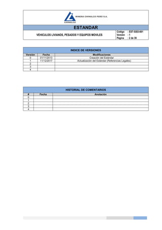 ESTANDAR
VEHICULOS LIVIANOS, PESADOS Y EQUIPOS MOVILES
Código
Versión
Página
: EST-SSO-001
: 1
: 2 de 39
INDICE DE VERSIONES
Versión Fecha Modificaciones
0 01/11/2013 Creación del Estándar
1 11/12/2017 Actualización del Estándar (Referencias Legales)
2
3
4
HISTORIAL DE COMENTARIOS
# Fecha Anotación
0
1
2
3
4
 