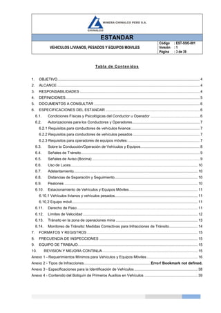 ESTANDAR
VEHICULOS LIVIANOS, PESADOS Y EQUIPOS MOVILES
Código
Versión
Página
: EST-SSO-001
: 1
: 3 de 39
Tabla de Contenidos
1. OBJETIVO........................................................................................................................................... 4
2. ALCANCE ........................................................................................................................................... 4
3. RESPONSABILIDADES ..................................................................................................................... 4
4. DEFINICIONES................................................................................................................................... 5
5. DOCUMENTOS A CONSULTAR ....................................................................................................... 6
6. ESPECIFICACIONES DEL ESTANDAR ............................................................................................ 6
6.1. Condiciones Físicas y Psicológicas del Conductor u Operador ................................................ 6
6.2. Autorizaciones para los Conductores y Operadores.................................................................. 7
6.2.1 Requisitos para conductores de vehículos livianos ................................................................... 7
6.2.2 Requisitos para conductores de vehículos pesados ................................................................. 7
6.2.3 Requisitos para operadores de equipos móviles:...................................................................... 7
6.3. Sobre la Conducción/Operación de Vehículos y Equipos.......................................................... 8
6.4. Señales de Tránsito.................................................................................................................... 9
6.5. Señales de Aviso (Bocina) ......................................................................................................... 9
6.6. Uso de Luces............................................................................................................................10
6.7. Adelantamiento.........................................................................................................................10
6.8. Distancias de Separación y Seguimiento.................................................................................10
6.9. Peatones ..................................................................................................................................10
6.10. Estacionamiento de Vehículos y Equipos Móviles...................................................................11
6.10.1 Vehículos livianos y vehículos pesados.................................................................................11
6.10.2 Equipo móvil...........................................................................................................................11
6.11. Derecho de Paso......................................................................................................................11
6.12. Límites de Velocidad ................................................................................................................12
6.13. Tránsito en la zona de operaciones mina ................................................................................13
6.14. Monitoreo de Tránsito: Medidas Correctivas para Infracciones de Tránsito............................14
7. FORMATOS Y REGISTROS ............................................................................................................15
8. FRECUENCIA DE INSPECCIONES ................................................................................................15
9. EQUIPO DE TRABAJO.....................................................................................................................15
10. REVISION Y MEJORA CONTINUA.............................................................................................15
Anexo 1 - Requerimientos Mínimos para Vehículos y Equipos Móviles..................................................16
Anexo 2 - Tipos de Infracciones.................................................................Error! Bookmark not defined.
Anexo 3 - Especificaciones para la Identificación de Vehículos..............................................................38
Anexo 4 - Contenido del Botiquín de Primeros Auxilios en Vehículos ....................................................39
 