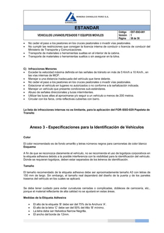 ESTANDAR
VEHICULOS LIVIANOS,PESADOS Y EQUIPOS MOVILES
Código
Versión
Página
: EST-SSO-001
: 1
: 38 de 39
 No ceder el paso a los peatones en los cruces peatonales o invadir vías peatonales.
 No cumplir las restricciones que consigan la licencia interna de conducir o licencia de conducir del
Ministerio de Transporte y Comunicaciones.
 Transporte de materiales o herramientas sueltas en el interior de la cabina.
 Transporte de materiales o herramientas sueltos o sin asegurar en la tolva.
C) Infracciones Menores
 Exceder la velocidad máxima definida en las señales de tránsito en más de 5 Km/h a 10 Km/h., en
las vías internas de MCP.
 Manejar a una distancia inadecuada del vehículo que tiene delante.
 No ceder el paso a los peatones en los cruces peatonales o invadir vías peatonales.
 Estacionar el vehículo en lugares no autorizados o no conforme a la señalización indicada.
 Manejar un vehículo que presente condiciones sub-estándares.
 Abuso de señales direccionales y luces intermitentes.
 Utilizar las luces altas al aproximarse y/o seguir a un vehículo a menos de 200 metros.
 Circular con los faros, cinta reflectivas cubiertas con barro.
La lista de infracciones internas no es limitante, para la aplicación del FOR-SSO-029 Papeleta de
Transito
Anexo 3 - Especificaciones para la Identificación de Vehículos
Color
El color recomendado es de fondo amarillo y letras números negros para camionetas de color blanco
Esquema
A fin de que se reconozca claramente el vehículo, no se recomienda el uso de logotipos corporativos en
la etiqueta adhesiva debido a la posible interferencia con la visibilidad para la identificación del vehículo.
Donde se requieran logotipos, deben estar separados de los letreros de identificación.
Tamaño
El tamaño recomendado de la etiqueta adhesiva debe ser aproximadamente tamaño A3 con letras de
150 mm de largo. Sin embargo, el tamaño real dependerá del diseño de la puerta y de los paneles
traseros del vehículo en los cuales se aplicará.
Se debe tener cuidado para evitar curvaturas cerradas o complicadas, dobleces de carrocería, etc.,
porque el material reflectante de alta calidad no se ajustará en estas áreas.
Medidas de la Etiqueta Adhesiva
 El alto de la etiqueta ‘B’ debe ser del 75% de la Anchura ‘A’.
 El alto de la letra ‘C’ debe ser del 50% del Alto ‘B’ mínimo.
 La letra debe ser Helvetica Narrow Negrilla.
 El ancho del borde de 12mm.
 