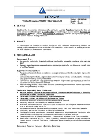 ESTANDAR
VEHICULOS LIVIANOS,PESADOS Y EQUIPOS MOVILES
Código
Versión
Página
: EST-SSO-001
: 1
: 4 de 39
1. OBJETIVO
Establecer los lineamientos mínimos para los Vehículos Livianos, Pesados y Equipos Móviles, así
como, las responsabilidades para la conducción y operación segura cuando laboren dentro de las
instalaciones de Minera Chinalco Perú y zonas de influencia, conforme a la legislación vigente y
a las buenas prácticas de Seguridad Vial.
2. ALCANCE
El cumplimiento del presente documento se aplica a todo conductor de vehículo y operador de
equipo móvil que labore dentro de las instalaciones de Minera Chinalco Perú S.A., sea de propiedad
de MCP, alquilado o de empresas contratistas.
3. RESPONSABILIDADES
Gerencias de Área
 Aprueba las solicitudes de autorización de conducción, operación mediante el formato de
MCP.
 Asegura que el personal propuesto como conductor, operador sea idóneo, y cumpla con
el perfil del puesto
Superintendencias / Jefaturas
 Asegura que los conductores, operadores a su cargo conozcan, entiendan y cumplan el presente
estándar.
 Verificar el cumplimiento del programa de mantenimiento preventivo y correctivo de los vehículos
y equipos móviles bajo su responsabilidad.
 Verificar que los vehículos y equipos móviles utilizados no presenten condiciones sub-estándar
y cuenten con la documentación en regla.
 Realizar el seguimiento y ejecutar las acciones correctivas por infracciones internas de tránsito
de los trabajadores bajo su cargo.
Gerencia de Seguridad y Salud Ocupacional
 Verifica, valida o rechaza la documentación de competencias del conductor u operador
enviada por el área o contratista solicitante
 Capacita y evalúa a los conductores en Manejo Defensivo
 Capacita y Evalúa a los operadores en operación segura
 Administrar el proceso de emisión de licencias internas de conducir.
 Verificar y auditar el cumplimiento del presente estándar.
 Aplicar las medidas correctivas a los conductores y operadores que infrinjan el presente estándar
y dar la retroalimentación respectiva.
 Mantener una base de datos de las infracciones de tránsito, para cada conductor y operador
 Promover y ejecutar las campañas de Fatiga y Somnolencia.
 Establecer puntos de control en los caminos de acceso hacia la Unidad Minera Toromocho, a fin
de verificar el cumplimiento de los requerimientos establecidos en este estándar.
 Desarrollar el curso de “Manejo Defensivo” y “Seguridad en la Operación de Equipos móviles”.
 Realizar las pruebas de Alcohol y Drogas (dosajes), y las evaluaciones de fatiga y somnolencia
cuando ocurran Incidentes Vehiculares y de Equipos, y cuando se hagan campañas preventivas
aleatorias.
Gerencia de Recursos Humanos y Servicios Generales
 