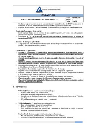 ESTANDAR
VEHICULOS LIVIANOS,PESADOS Y EQUIPOS MOVILES
Código
Versión
Página
: EST-SSO-001
: 1
: 5 de 39
 Gestionar bajo el cumplimiento de los estándares y procedimientos de MCP, los servicios de
transporte de Buses, flota liviana de vehículos de MCP y vehículos en alquiler.
 Reportar al área de SSO las desviaciones, incumplimientos con respecto al presente estándar.
Jefatura de Protección Empresarial
 Emitir los foto-checks con el permiso de conducción respectivo, en base a las autorizaciones
proporcionadas por el área de Seguridad
 Administrar el CECOM y reportar desviaciones respecto a este estándar y la política de
control de accesos.
Gerencia de Compras y Contratos
 Asegurar que el presente documento sea parte de las obligaciones estipuladas en los contratos
con los Contratistas de Minera Chinalco.
Conductores u Operadores
 Realizar la conducción u operación de equipos encontrándose en buen estado físico y
psicológico. De lo contrario, reportar a su Supervisor inmediato, sino está en condiciones
de manejar u operar.
 Cumplir con la política de control de accesos, sobre horarios de tránsito y reporte al
CECOM.
 Portar su licencia peruana de conducir actualizada, al igual que la autorización de manejo
emitida por Minera Chinalco, durante la conducción u operación de vehículos o equipos.
 Comunicar inmediatamente a su supervisor inmediato al ser notificado por el área de Seguridad
y Salud Ocupacional de una infracción de tránsito.
 Inspeccionar el vehículo o equipo antes de iniciar el turno de trabajo.
 Reportar condiciones anormales o inseguras del vehículo o equipo al supervisor.
 Negarse a operar un vehículo o equipo móvil, cuando considere insegura la operación del mismo
o no esté autorizado para dicho equipo o vehículo.
 Participar en los Procesos de dosaje de Alcohol y Drogas, cuando sea requerido.
 Reportar a la brevedad, cualquier incidente en el que se vea involucrado.
 Reportar al área de Seguridad y Salud Ocupacional todo incidente con vehículos o equipos
móviles bajo su responsabilidad.
4. DEFINICIONES
 Vehículo Liviano: Es aquel vehículo motorizado que:
o Cuenta por lo menos con cuatro ruedas.
o Puede ser registrado para uso en vías pública.
o Cumpla con la clasificación vehicular establecida por el Reglamento Nacional de Vehículos
del Perú.
o Su peso bruto sea igual o menor a las 3,5 toneladas.
 Vehículo Pesado: Es aquel vehículo motorizado que:
o Está autorizado para circular en vías públicas.
o Excede las 3.5 toneladas de peso bruto.
o Son considerados vehículos pesados los Camiones de transporte de Carga, Camiones
Cisterna, Volquetes, Buses, Minibuses.
 Equipo Móvil: Es todo equipo motorizado autopropulsado que:
o No está diseñado, primariamente, para circular en vías públicas.
o Son utilizados primariamente para movimiento de tierra o servicios auxiliares.
 