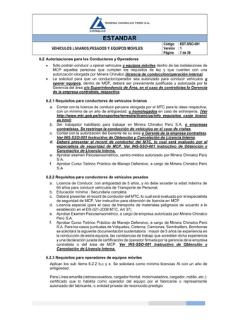 ESTANDAR
VEHICULOS LIVIANOS,PESADOS Y EQUIPOS MOVILES
Código
Versión
Página
: EST-SSO-001
: 1
: 7 de 39
6.2 Autorizaciones para los Conductores y Operadores
 Sólo podrán conducir u operar vehículos y equipos móviles dentro de las instalaciones de
MCP aquellas personas que cumplen los requisitos de ley y que cuenten con una
autorización otorgada por Minera Chinalco (licencia de conducción/operación interna).
 La solicitud para que un conductor/operador sea autorizado para conducir vehículos u
operar equipos, dentro de MCP, deberá ser previamente justificada y autorizada por la
Gerencia del área y/o Superintendencia de Área, en el caso de contratistas la Gerencia
de la empresa contratista, respectiva.
6.2.1 Requisitos para conductores de vehículos livianos
a. Contar con la licencia de conducir peruana otorgada por el MTC para la clase respectiva,
con un mínimo de un año de antigüedad, u homologados en caso de extranjeros. (Ver
http://www.mtc.gob.pe/transportes/terrestre/licencias/info_requisitos_canje_licenci
as.html)
b. Ser trabajador habilitado para trabajar en Minera Chinalco Perú S.A. o empresas
contratistas. Se restringe la conducción de vehículos en el caso de visitas.
c. Contar con la autorización del Gerente de su área o Gerente de la empresa contratista.
Ver INS-SSO-001 Instructivo de Obtención y Cancelación de Licencia Interna.
d. Deberá presentar el record de conductor del MTC, lo cual será evaluado por el
especialista de seguridad de MCP. Ver INS-SSO-001 Instructivo de Obtención y
Cancelación de Licencia Interna.
e. Aprobar examen Psicosensométrico, centro médico autorizado por Minera Chinalco Perú
S.A.
f. Aprobar Curso Teórico Práctico de Manejo Defensivo, a cargo de Minera Chinalco Perú
S.A
6.2.2 Requisitos para conductores de vehículos pesados
a. Licencia de Conducir, con antigüedad de 5 años, y no debe exceder la edad máxima de
65 años para conducir vehículos de Transporte de Personal,
b. Educación mínima : Secundaria completa
c. Deberá presentar el record de conductor del MTC, lo cual será evaluado por el especialista
de seguridad de MCP. Ver instructivo para obtención de licencia en MCP
d. Licencia especial (para el caso de transporte de materiales peligrosos de acuerdo a lo
establecido en el DS-021-2008 MTC, Art 37)
e. Aprobar Examen Psicosensométrico, a cargo de empresa autorizada por Minera Chinalco
Perú S.A.
f. Aprobar Curso Teórico Práctico de Manejo Defensivo, a cargo de Minera Chinalco Perú
S.A. Para los casos puntuales de Volquetes, Cisterna, Camiones, Semitraillers, Bombonas
se solicitará la siguiente documentación sustentatoria : mayor de 5 años de experiencia en
la conducción de estos equipos, las constancias de trabajo que acrediten dicha experiencia
y una declaración jurada de certificación de operador firmada por la gerencia de la empresa
contratista o del área de MCP. Ver INS-SSO-001 Instructivo de Obtención y
Cancelación de Licencia Interna.
6.2.3 Requisitos para operadores de equipos móviles
Aplican los sub ítems 6.2.2 b,c y e. Se solicitará como mínimo licencias AI con un año de
antigüedad.
Para Línea amarilla (retroexcavadora, cargador frontal, motoniveladora, cargador, rodillo, etc.):
certificado que lo habilita como operador del equipo por el fabricante o representante
autorizado del fabricante, o entidad privada de reconocido prestigio
 