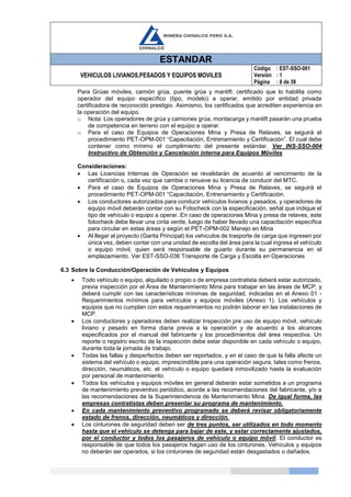ESTANDAR
VEHICULOS LIVIANOS,PESADOS Y EQUIPOS MOVILES
Código
Versión
Página
: EST-SSO-001
: 1
: 8 de 39
Para Grúas móviles, camión grúa, puente grúa y manlift: certificado que lo habilita como
operador del equipo específico (tipo, modelo) a operar, emitido por entidad privada
certificadora de reconocido prestigio. Asimismo, los certificados que acrediten experiencia en
la operación del equipo.
o Nota: Los operadores de grúa y camiones grúa, montacarga y manlift pasarán una prueba
de competencia en terreno con el equipo a operar.
o Para el caso de Equipos de Operaciones Mina y Presa de Relaves, se seguirá el
procedimiento PET-OPM-001 “Capacitación, Entrenamiento y Certificación”. El cual debe
contener como mínimo el cumplimiento del presente estándar. Ver INS-SSO-004
Instructivo de Obtención y Cancelación interna para Equipos Móviles
Consideraciones:
 Las Licencias Internas de Operación se revalidarán de acuerdo al vencimiento de la
certificación o, cada vez que cambie o renueve su licencia de conducir del MTC.
 Para el caso de Equipos de Operaciones Mina y Presa de Relaves, se seguirá el
procedimiento PET-OPM-001 “Capacitación, Entrenamiento y Certificación.
 Los conductores autorizados para conducir vehículos livianos y pesados, y operadores de
equipo móvil deberán contar con su Fotocheck con la especificación, señal que indique el
tipo de vehículo o equipo a operar. En caso de operaciones Mina y presa de relaves, este
fotocheck debe llevar una cinta verde, luego de haber llevado una capacitación específica
para circular en estas áreas y según el PET-OPM-002 Manejo en Mina
 Al llegar al proyecto (Garita Principal) los vehículos de trasporte de carga que ingresen por
única vez, deben contar con una unidad de escolta del área para la cual ingresa el vehículo
o equipo móvil, quien será responsable de guiarlo durante su permanencia en el
emplazamiento. Ver EST-SSO-036 Transporte de Carga y Escolta en Operaciones
6.3 Sobre la Conducción/Operación de Vehículos y Equipos
 Todo vehículo o equipo, alquilado o propio o de empresa contratista deberá estar autorizado,
previa inspección por el Área de Mantenimiento Mina para trabajar en las áreas de MCP, y
deberá cumplir con las características mínimas de seguridad, indicadas en el Anexo 01 -
Requerimientos mínimos para vehículos y equipos móviles (Anexo 1). Los vehículos y
equipos que no cumplan con estos requerimientos no podrán laborar en las instalaciones de
MCP.
 Los conductores y operadores deben realizar Inspección pre uso de equipo móvil, vehículo
liviano y pesado en forma diaria previa a la operación y de acuerdo a los alcances
especificados por el manual del fabricante y los procedimientos del área respectiva. Un
reporte o registro escrito de la inspección debe estar disponible en cada vehículo o equipo,
durante toda la jornada de trabajo.
 Todas las fallas y desperfectos deben ser reportados, y en el caso de que la falla afecte un
sistema del vehículo o equipo, imprescindible para una operación segura, tales como frenos,
dirección, neumáticos, etc. el vehículo o equipo quedará inmovilizado hasta la evaluación
por personal de mantenimiento.
 Todos los vehículos y equipos móviles en general deberán estar sometidos a un programa
de mantenimiento preventivo periódico, acorde a las recomendaciones del fabricante, y/o a
las recomendaciones de la Superintendencia de Mantenimiento Mina. De igual forma, las
empresas contratistas deben presentar su programa de mantenimiento.
 En cada mantenimiento preventivo programado se deberá revisar obligatoriamente
estado de frenos, dirección, neumáticos y dirección.
 Los cinturones de seguridad deben ser de tres puntos, ser utilizados en todo momento
hasta que el vehículo se detenga para bajar de este, y estar correctamente ajustados,
por el conductor y todos los pasajeros de vehículo o equipo móvil. El conductor es
responsable de que todos los pasajeros hagan uso de los cinturones. Vehículos y equipos
no deberán ser operados, si los cinturones de seguridad están desgastados o dañados.
 