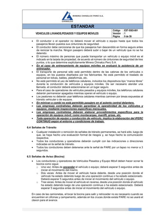 ESTANDAR
VEHICULOS LIVIANOS,PESADOS Y EQUIPOS MOVILES
Código
Versión
Página
: EST-SSO-001
: 1
: 9 de 39
 El conductor o el operador no deberá mover el vehículo o equipo hasta que todos los
pasajeros lleven puestos sus cinturones de seguridad.
 El conductor debe cerciorarse de que los pasajeros han descendido en forma segura antes
de reiniciar la marcha. Ningún pasajero deberá subir o bajar de un vehículo que no se ha
detenido.
 El número máximo de personas que puede transportar un vehículo o equipo móvil es el
indicado en la tarjeta de propiedad, de acuerdo al número de cinturones de seguridad de tres
puntos, o lo que determine explícitamente Minera Chinalco Perú S.A.
 En el caso de entrenamiento de equipos móviles se evaluará la asistencia de un
entrenador.
 El transporte de personal sólo está permitido dentro de las cabinas de los vehículos o
equipos, en los puestos diseñados por los fabricantes. No está permitido el traslado de
personal en tolvas, baldes, plataformas, etc.
 No está permitido el uso de teléfonos celulares, incluidos los dispositivos tipo “manos libres”
durante la conducción de vehículos y equipos móviles. De ser necesario atender una
llamada, el conductor deberá estacionarse en un lugar seguro.
 Para el caso de operadores de vehículos pesados y equipos móviles, los teléfonos celulares
deberán permanecer apagados mientras operan el vehículo o equipo.
 Los peatones no deberán usar teléfonos celulares mientras caminen por áreas expuestas al
tránsito vehicular o de equipos.
 En minivan o combi no está permitido pasajero en el asiento central delantero.
 Las empresas contratistas deberán garantizar la operatividad de los vehículos y
equipos; mediante inspecciones especificas mensuales.
 Las empresas contratistas deberán elaborar procedimientos específicos para la
operación de equipos móvil, como montacargas, manlift, grúas, etc.
 Toda operación de equipo y conducción de vehículo, implica la elaboración del IPERC
CONTINUO según el entorno y condiciones de trabajo.
6.4 Señales de Tránsito
 Cualquier instalación o remoción de señales de tránsito permanentes, se hará sólo, luego de
que, se haya hecho una evaluación formal de riesgos y, se haya hecho la comunicación
respectiva.
 Todos los conductores y operadores deberán cumplir con las indicaciones o direcciones
indicadas en la señal de tránsito.
 Todos los conductores deben detenerse ante la señal de PARE por un lapso no menor a 3
segundos.
6.5 Señales de Aviso (Bocina)
 Los conductores y operadores de Vehículos Pesados y Equipo Móvil deben hacer sonar la
bocina como sigue:
o Una vez: Antes de encender el vehículo o equipo; deberá esperar 5 segundos antes de
iniciar el movimiento del mismo.
o Dos veces: Antes de mover el vehículo hacia delante, desde una posición donde el
vehículo ha estado detenido luego de una operación continua o ha estado estacionado.
Deberá esperar 5 segundos antes de iniciar el movimiento del vehículo o equipo.
o Tres veces: Antes de mover el vehículo en reversa, desde una posición donde el vehículo
ha estado detenido luego de una operación continua o ha estado estacionado. Deberá
esperar 5 segundos antes de iniciar el movimiento del vehículo o equipo.
En caso de las camionetas, el tocar la bocina para salir y retroceder no es necesario cuando se
encuentren en oficinas y campamento, además en los cruces donde exista PARE no se usará el
claxon para el avance.
 