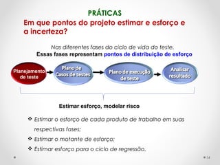 PRÁTICAS
Nas diferentes fases do ciclo de vida do teste.
Planejamento
de teste
Estimar esforço, modelar risco
Em que pontos do projeto estimar e esforço e
a incerteza?
Essas fases representam pontos de distribuição de esforço
 Estimar o esforço de cada produto de trabalho em suas
respectivas fases;
 Estimar o motante de esforço;
 Estimar esforço para o ciclo de regressão.
14
 