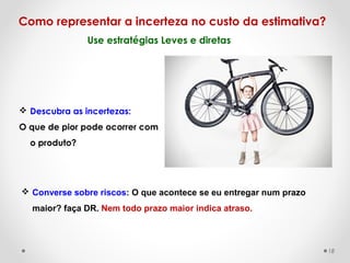 Use estratégias Leves e diretas
Como representar a incerteza no custo da estimativa?
 Descubra as incertezas:
O que de pior pode ocorrer com
o produto?
 Converse sobre riscos: O que acontece se eu entregar num prazo
maior? faça DR. Nem todo prazo maior indica atraso.
18
 