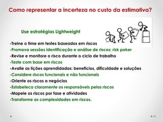 Use estratégias Lightweight
Como representar a incerteza no custo da estimativa?
-Treine o time em testes baseados em riscos
-Promova sessões identificação e análise de riscos: risk poker
-Revise e monitore o risco durante o ciclo de trabalho
-Teste com base em riscos
-Avalie as lições aprendidadas: beneficios, dificuldade e soluções
-Considere riscos funcionais e não funcionais
-Oriente os riscos a negócios
-Estabeleca claramente os responsáveis pelos riscos
-Mapeie os riscos por fase e atividades
-Transforme as complexidades em riscos.
19
 
