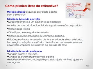 Como priorizar itens da estimativa?
Prioridade baseada em valor
Quão importante é um elemento ao negócio?
Analise como cada funcionalidade suporta a missão do produto.
Priorize bugs visíveis
Classifique pela frequência da falha
Priorize pela complexidade de correção da falha.
Priorize pelo impacto da falha da funcionalidade: áreas afetadas,
tecnologias, soluções e métodos afetados, no numero de pessoas
envolvidas, impacto de turnover, na pressão do time
Prioridade baseada em tempo:
Analise prazos e recursos.
Analise se automatizar não vale a pena
Prioridades mudam, se prepare pra elas: ajuste no time, ajuste no
cronograma
Método simples: o que de pior pode ocorrer
com o produto?
20
 