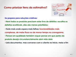 Se prepare para soluções criativas:
oNem todos os produtos precisam estar livre de defeitos: escolha os
defeitos aceitáveis, eles são menos prioritários;
oTeste mais onde espera mais falhas: funcionalidades mais
complexas, de maior fluxo ou de menor tempo no cronograma.
oPensar em qualidade também requer pensar em que partes do
produto deseja circunstancialmente abrir mão dela
oLeia documentos, mas converse com o cliente no inicio, meio e fim
Como priorizar itens da estimativa?
21
 
