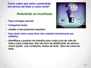 Reduzindo as incertezas
Como saber que estou construindo
em termos de teste a coisa certa?
o Faça entregas parciais
o Categorize testes
o Analise e decomponha requisitos
o Faça brain storm sobre itens não cobertos formalmente por
artefatos.
o Identifique o produto de trabalho para cada ciclo de vida do
teste e para cada fase. Eles são itens de distribuição de esforço:
check points, pré-condições, dados de teste, tipos de casos de
teste.
22
 