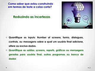 Como saber que estou construindo
em termos de teste a coisa certa?
o Quantifique os inputs: Number of screens, forms, dialogues,
controls, ou messagens sobre a qual um usuário final adicione,
altere ou exclua dados.
o Quantifique as saídas: screens, reports, gráficos ou mensagens
geradas para usuário final, outros programas ou banco de
dados 
Reduzindo as incertezas
23
 