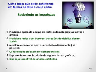  Provisione apoio da equipe de testes a demais projetos: novos e
antigos
 Provisione testes com base em correções de defeitos dentro
Sprints
 Monitore e converse com os envolvidos diariamente ( se
possível)
 Os resultados precisam ser compreensíveis
 Represente a complexidade de alguma forma: gráficos;
 Que seja suscetível de análise estatística
Reduzindo as incertezas
Como saber que estou construindo
em termos de teste a coisa certa?
25
 
