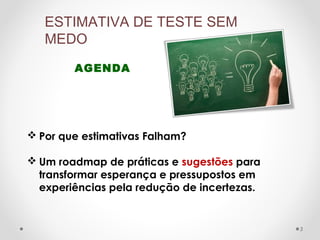 AGENDA
ESTIMATIVA DE TESTE SEM
MEDO
 Por que estimativas Falham?
 Um roadmap de práticas e sugestões para
transformar esperança e pressupostos em
experiências pela redução de incertezas.
3
 