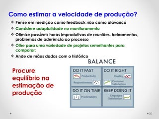 Como estimar a velocidade de produção?
 Pense em medição como feedback não como alavanca
 Considere adaptalidade no monitoramento
 Otimize possíveis horas improdutivas de reuniões, treinamentos,
problemas de aderência ao processo
 Olhe para uma variedade de projetos semelhantes para
comparar;
 Ande de mãos dadas com o histórico
Procure
equilíbrio na
estimação de
produção
30
 