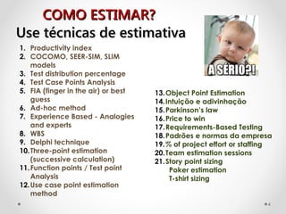 COMO ESTIMAR?COMO ESTIMAR?
1. Productivity index
2. COCOMO, SEER-SIM, SLIM
models
3. Test distribution percentage
4. Test Case Points Analysis
5. FIA (finger in the air) or best
guess
6. Ad-hoc method
7. Experience Based - Analogies
and experts
8. WBS
9. Delphi technique
10.Three-point estimation
(successive calculation)
11.Function points / Test point
Analysis
12.Use case point estimation
method
13.Object Point Estimation
14.Intuição e adivinhação
15.Parkinson’s law
16.Price to win
17.Requirements-Based Testing
18.Padrões e normas da empresa
19.% of project effort or staffing
20.Team estimation sessions
21.Story point sizing
Poker estimation
T-shirt sizing
Use técnicas de estimativaUse técnicas de estimativa
4
 